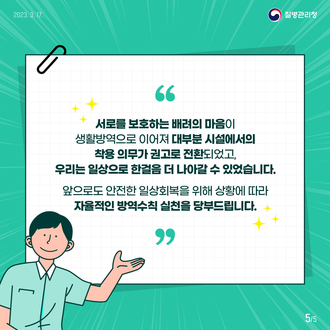 서로를 보호하는 배려의 마음이 생활방역으로 이어져 대부분 시설에서의 착용 의무가 권고로 전환되었고, 우리는 일상으로 한걸음 더 나아갈 수 있었습니다. 앞으로도 안전한 일상회복을 위해 상황에 따라 자율적인 방역수칙 실천을 당부드립니다.