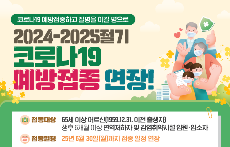 코로나19 예방접종하고 질병을 이길 병으로 2024-2025절기 코로나19 예방접종 연장! 접종대상 65세 이상 어르신, 생후 6개월 이상 면역저하자 및 감염취약시설 입원 입소자 접종일정 25년 6월 30일(월)까지 접종 일정 연장